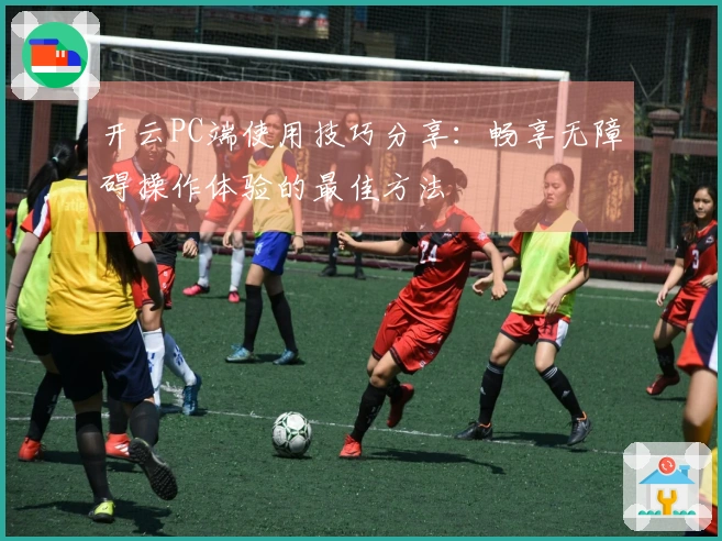 开云PC端使用技巧分享：畅享无障碍操作体验的最佳方法