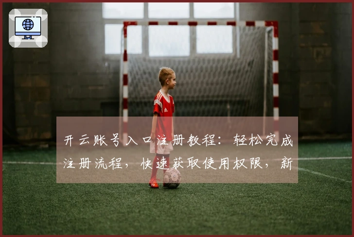 开云账号入口注册教程：轻松完成注册流程，快速获取使用权限，新手必备指南