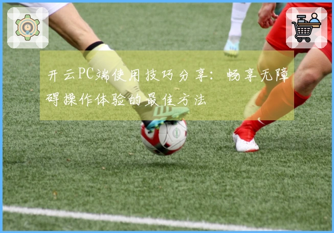 开云PC端使用技巧分享：畅享无障碍操作体验的最佳方法