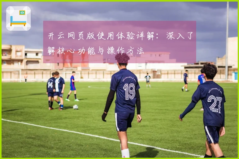 开云网页版使用体验详解：深入了解核心功能与操作方法